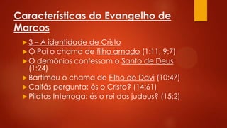 Características do Evangelho de
Marcos
3

– A identidade de Cristo
 O Pai o chama de filho amado (1:11; 9:7)
 O demônios confessam o Santo de Deus
(1:24)
 Bartimeu o chama de Filho de Davi (10:47)
 Caifás pergunta: és o Cristo? (14:61)
 Pilatos Interroga: és o rei dos judeus? (15:2)

 