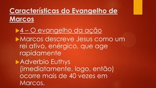 Características do Evangelho de
Marcos
4

– O evangelho da ação
Marcos descreve Jesus como um
rei ativo, enérgico, que age
rapidamente
Adverbio Euthys
(imediatamente, logo, então)
ocorre mais de 40 vezes em
Marcos.

 