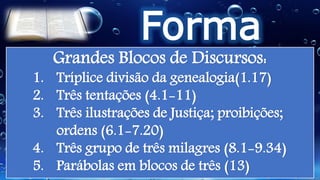 Forma
Literária
Grandes Blocos de Discursos:
1. Tríplice divisão da genealogia(1.17)
2. Três tentações (4.1-11)
3. Três ilustrações de Justiça; proibições;
ordens (6.1-7.20)
4. Três grupo de três milagres (8.1-9.34)
5. Parábolas em blocos de três (13)
 