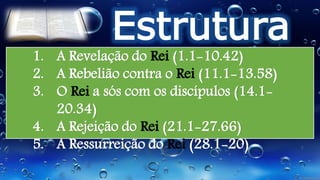 Estrutura
1. A Revelação do Rei (1.1-10.42)
2. A Rebelião contra o Rei (11.1-13.58)
3. O Rei a sós com os discípulos (14.1-
20.34)
4. A Rejeição do Rei (21.1-27.66)
5. A Ressurreição do Rei (28.1-20)
 