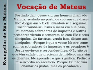 Vocação de MateusPartindo dali, Jesus viu um homem chamado Mateus, sentado no posto de cobrança, e disse-lhe: «Segue-me!» E ele levantou-se e seguiu-o. Encontrando-se Jesus à mesa em sua casa, numerosos cobradores de impostos e outros pecadores vieram e sentaram-se com Ele e seus discípulos. Os fariseus, vendo isto, diziam aos discípulos: «Porque é que o vosso Mestre come com os cobradores de impostos e os pecadores?» Jesus ouviu-os e respondeu-lhes: «Não são os que têm saúde que precisam de médico, mas sim os doentes. Ide aprender o que significa: Prefiro a misericórdia ao sacrifício. Porque Eu não vim chamar os justos, mas os pecadores.»Evangelho de São Mateus
