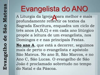 Evangelista do ANO AA Liturgia da Igreja, para melhor e mais profundamente reflectir os textos da Sagrada Escritura, enquadra um ciclo de três anos (A,B,C) e em cada ano litúrgico propõe a leitura de um evangelista, nos Domingos e e nas principais Festas.No ano A, que está a decorrer, seguimos mais de perto o evangelista e apóstolo São Mateus. No ano B, São Marcos, e no Ano C, São Lucas. O evangelho de São João é proclamado sobretudo no tempo do Natal e da Páscoa.Evangelho de São Mateus