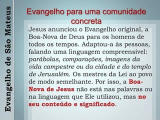 Evangelho para uma comunidade concretaJesus anunciou o Evangelho original, a Boa-Nova de Deus para os homens de todos os tempos. Adaptou-a às pessoas, falando uma linguagem compreensível: parábolas, comparações, imagens da vida campestre ou da cidade e do templo de Jerusalém. Os mestres da Lei ao povo de modo semelhante. Por isso, a Boa-Nova de Jesusnão está nas palavras ou na linguagem que Ele utilizou, mas no seu conteúdo e significado.Evangelho de São Mateus