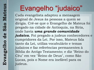 Evangelho “judaico”Cada evangelista adaptou a mensagem original de Jesus às pessoas a quem se dirigia. Crê-se que o Evangelho de Mateus foi pregado na cidade de Antioquia, na Síria, onde havia uma grande comunidade judaica. Foi pregado a judeus conhecedores e cumpridores da Lei. Por isso, Mateus fala tanto da Lei, utiliza vocabulário e temas judaicos e faz referências permanentes à Bíblia do Antigo Testamento; e diz "Reino do Céu" em vez "Reino de Deus", como São Lucas, pois o Nome era inefável para os judeus.Evangelho de São Mateus