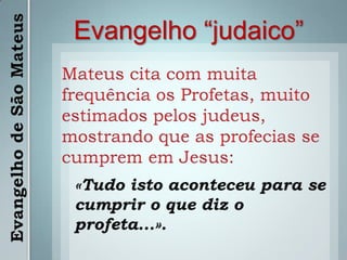 Evangelho “judaico”Mateus cita com muita frequência os Profetas, muito estimados pelos judeus, mostrando que as profecias se cumprem em Jesus:«Tudo isto aconteceu para se cumprir o que diz o profeta...».Evangelho de São Mateus