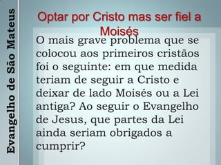 Optar por Cristo mas ser fiel a MoisésO mais grave problema que se colocou aos primeiros cristãos foi o seguinte: em que medida teriam de seguir a Cristo e deixar de lado Moisés ou a Lei antiga? Ao seguir o Evangelho de Jesus, que partes da Lei ainda seriam obrigados a cumprir?Evangelho de São Mateus