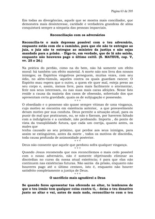 Página 63 de 205

Em todas as divergências, aquele que se mostra mais conciliador, que
demonstra mais desinteresse, caridade e verdadeira grandeza de alma
conquistará sempre a simpatia das pessoas imparciais.

                 Reconciliação com os adversários

Reconcilia-te o mais depressa possível com o teu adversário,
enquanto estás com ele a caminho, para que ele não te entregue ao
juiz, o juiz não te entregue ao ministro da justiça e não sejas
mandado para a prisão. - Digo-te, em verdade, que de lá não sairás,
enquanto não houveres pago o último ceitil. (S. MATEUS, cap. V,
vv. 25 e 26.)

Na prática do perdão, como na do bem, não há somente um efeito
moral: há também um efeito material. A morte não nos livra dos nossos
inimigos; os Espíritos vingativos perseguem, muitas vezes, com seu
ódio, no além-túmulo, aqueles contra os quais guardam rancor; O
Espírito mau espera que o outro, a quem ele quer mal, esteja preso ao
seu corpo e, assim, menos livre, para mais facilmente o atormentar,
ferir nos seus interesses, ou nas suas mais caras afeições. Nesse fato
reside a causa da maioria dos casos de obsessão, sobretudo dos que
apresentam certa gravidade, quais os de subjugação e possessão.
                                  ***
O obsediado e o possesso são quase sempre vítimas de uma vingança,
cujo motivo se encontra em existência anterior, a que provavelmente
deram motivo por sua conduta. Deus permite a situação atual, para os
punir do mal que praticaram, ou, se não o fizeram, por haverem faltado
com a indulgência e a caridade, não perdoando. Importa , do ponto de
vista da tranqüilidade futura, que cada um corrija, quanto antes, os
males que
tenha causado ao seu próximo, que perdoe aos seus inimigos, para
assim se extinguirem, antes da morte , todos os motivos de discórdia,
toda causa profunda de animosidade posterior.
                                  ***
Deus não consente que aquele que perdoou sofra qualquer vingança.
                                  ***
Quando Jesus recomenda que nos reconciliemos o mais cedo possível
com o nosso adversário, não é somente objetivando eliminar as
discórdias no curso da nossa atual existência; é para que elas não
continuem nas existências futuras. Não sairás da prisão, enquanto não
houveres pago até o último centavo, isto é, enquanto não houver
satisfeito completamente a justiça de Deus.
                                  ***
                  O sacrifício mais agradável a Deus

Se quando fores apresentar tua oferenda no altar, te lembrares de
que o teu irmão tem qualquer coisa contra ti, - deixa o teu donativo
junto ao altar e vai, antes de mais nada, reconciliar-te com o teu
 