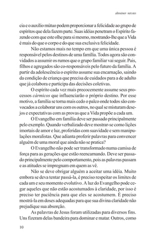adenáuer novaes


cia e o auxílio mútuo podem proporcionar a felicidade ao grupo de
espíritos que dela fazem parte. Suas idéias penetram o Espírito fa-
zendo com que este olhe para si mesmo, mostrando-lhe que a Vida
é mais do que o corpo e do que sua exclusiva felicidade.
       Não estamos mais no tempo em que uma única pessoa é
responsável pelos destinos de uma família. Todos agora são con-
vidados a assumir os rumos que o grupo familiar vai seguir. Pais,
filhos e agregados são co-responsáveis pelo futuro da família. A
partir da adolescência o espírito assume sua encarnação, saindo
da condição de criança que precisa de cuidados para a de adulto
que já colabora e participa das decisões coletivas.
       O espírito cada vez mais precocemente assume seus pro-
cessos cármicos que influenciarão o próprio destino. Por esse
motivo, a família se torna mais cedo o palco onde todos são con-
vocados a colaborar uns com os outros, no qual se misturam dese-
jos e expectativas com as provas que a Vida propõe a cada um.
       O Evangelho em família deve ser passado principalmente
pelo exemplo. Quando verbalizado deve mostrar-se como lições
imortais de amor e luz, proferidas com suavidade e sem manipu-
lações moralistas. Que adianta proferir palavras para convencer
alguém de uma moral que ainda não se pratica?
       O Evangelho não pode ser transformado numa camisa de
força para as gerações que estão reencarnando. Deve ser passa-
do principalmente pelo comportamento, pois as palavras passam
e as atitudes se impregnam em quem as vê.
       Não se deve obrigar alguém a aceitar uma idéia. Muito
embora se deva tentar passá-la, é preciso respeitar os limites de
cada um e seu momento evolutivo. A luz do Evangelho pode ce-
gar aqueles que não estão acostumados à claridade, por isso é
preciso ter paciência para que eles se acostumem. É preciso
mostrá-la em doses adequadas para que sua divina claridade não
prejudique sua absorção.
       As palavras de Jesus foram utilizadas para diversos fins.
Uns fizeram delas bandeira para dominar e matar. Outros, como
10
 