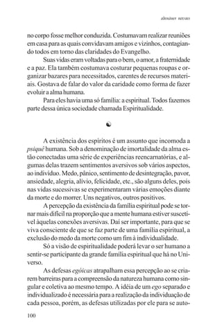 adenáuer novaes


no corpo fosse melhor conduzida. Costumavam realizar reuniões
em casa para as quais convidavam amigos e vizinhos, contagian-
do todos em torno das claridades do Evangelho.
       Suas vidas eram voltadas para o bem, o amor, a fraternidade
e a paz. Ela também costumava costurar pequenas roupas e or-
ganizar bazares para necessitados, carentes de recursos materi-
ais. Gostava de falar do valor da caridade como forma de fazer
evoluir a alma humana.
       Para eles havia uma só família: a espiritual. Todos fazemos
parte dessa única sociedade chamada Espiritualidade.

                                ☯

       A existência dos espíritos é um assunto que incomoda a
psiquê humana. Sob a denominação de imortalidade da alma es-
tão conectadas uma série de experiências reencarnatórias, e al-
gumas delas trazem sentimentos aversivos sob vários aspectos,
ao indivíduo. Medo, pânico, sentimento de desintegração, pavor,
ansiedade, alegria, alívio, felicidade, etc., são alguns deles, pois
nas vidas sucessivas se experimentaram várias emoções diante
da morte e do morrer. Uns negativos, outros positivos.
       A percepção da existência da família espiritual pode se tor-
nar mais difícil na proporção que a mente humana estiver suscetí-
vel àquelas conexões aversivas. Daí ser importante, para que se
viva consciente de que se faz parte de uma família espiritual, a
exclusão do medo da morte como um fim à individualidade.
       Só a visão de espiritualidade poderá levar o ser humano a
sentir-se participante da grande família espiritual que há no Uni-
verso.
       As defesas egóicas atrapalham essa percepção ao se cria-
rem barreiras para a compreensão da natureza humana como sin-
gular e coletiva ao mesmo tempo. A idéia de um ego separado e
individualizado é necessária para a realização da individuação de
cada pessoa, porém, as defesas utilizadas por ele para se auto-
100
 