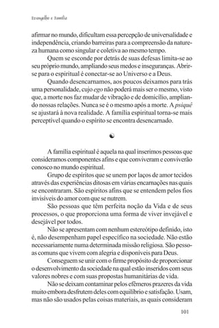 Evangelho e Família


afirmar no mundo, dificultam essa percepção de universalidade e
independência, criando barreiras para a compreensão da nature-
za humana como singular e coletiva ao mesmo tempo.
       Quem se esconde por detrás de suas defesas limita-se ao
seu próprio mundo, ampliando seus medos e inseguranças. Abrir-
se para o espiritual é conectar-se ao Universo e a Deus.
       Quando desencarnamos, aos poucos deixamos para trás
uma personalidade, cujo ego não poderá mais ser o mesmo, visto
que, a morte nos faz mudar de vibração e de domicílio, amplian-
do nossas relações. Nunca se é o mesmo após a morte. A psiquê
se ajustará à nova realidade. A família espiritual torna-se mais
perceptível quando o espírito se encontra desencarnado.

                               ☯

       A família espiritual é aquela na qual inserimos pessoas que
consideramos componentes afins e que conviveram e conviverão
conosco no mundo espiritual.
       Grupo de espíritos que se unem por laços de amor tecidos
através das experiências ditosas em várias encarnações nas quais
se encontraram. São espíritos afins que se entendem pelos fios
invisíveis do amor com que se nutrem.
       São pessoas que têm perfeita noção da Vida e de seus
processos, o que proporciona uma forma de viver invejável e
desejável por todos.
       Não se apresentam com nenhum estereótipo definido, isto
é, não desempenham papel específico na sociedade. Não estão
necessariamente numa determinada missão religiosa. São pesso-
as comuns que vivem com alegria e disponíveis para Deus.
       Conseguem se unir com o firme propósito de proporcionar
o desenvolvimento da sociedade na qual estão inseridos com seus
valores nobres e com suas propostas humanitárias de vida.
       Não se deixam contaminar pelos efêmeros prazeres da vida
muito embora desfrutem deles com equilíbrio e satisfação. Usam,
mas não são usados pelas coisas materiais, as quais consideram
                                                             101
 