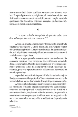 adenáuer novaes


instrumentos úteis dados por Deus para que o ser humano evo-
lua. Em geral gozam de prestígio social, mas não se detêm nas
futilidades e no excesso de exposição para se vangloriarem do
que fazem. São discretos e objetivos nas ações em favor do pró-
ximo, de si mesmos e da sociedade.

                                ☯

      “... e tendo achado uma pérola de grande valor, ven-
deu tudo o que possuía, e a comprou.”22

        A vida espiritual é a pérola maravilhosa que foi encontrada
e pela qual tudo se deu. O Cristo nos chama atenção para o valor
das questões espirituais. Diz que por elas tudo deve ser sacrifica-
do, pois adquirir tais valores significa fundamentar a vida no que é
verdadeiramente precioso.
        Nem sempre percebemos o quanto vale dedicar-se às
causas do espírito e viver consciente da existência da sociedade
dos desencarnados. Quanto mais inserimos a presença dos es-
píritos em nossas vidas, mais ampliaremos a felicidade que de-
sejamos, pois esta é profundamente influenciada pela visão de
mundo que temos.
        A pérola é um patrimônio pessoal. Não é adquirida nas joa-
lherias, mas construída a partir de sólidas convicções a respeito da
imortalidade da alma e da evolução do espírito pela reencarnação.
        A vida conduzida apenas na direção das exigências materi-
ais é limitada, tornando-se grandiosamente bela quando acres-
centamos o olhar espiritual. Ao adicionarmos a vida espiritual à
nossa consciência, ampliamos os horizontes de compreensão e
renovamos nossas esperanças. A vida se torna mais agradável de
ser vivida passando a ter um brilho semelhante ao da pérola mais
reluzente.

22
     Mateus 13:46.

102
 