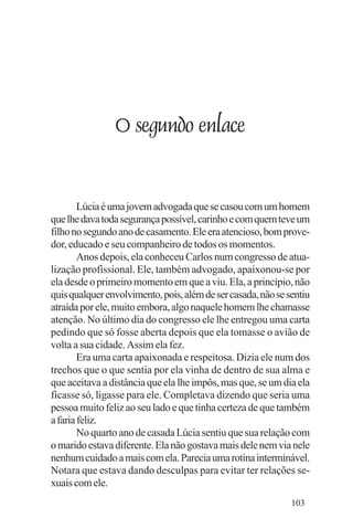 Evangelho e Família




                      O segundo enlace


        Lúcia é uma jovem advogada que se casou com um homem
que lhe dava toda segurança possível, carinho e com quem teve um
filho no segundo ano de casamento. Ele era atencioso, bom prove-
dor, educado e seu companheiro de todos os momentos.
        Anos depois, ela conheceu Carlos num congresso de atua-
lização profissional. Ele, também advogado, apaixonou-se por
ela desde o primeiro momento em que a viu. Ela, a princípio, não
quis qualquer envolvimento, pois, além de ser casada, não se sentiu
atraída por ele, muito embora, algo naquele homem lhe chamasse
atenção. No último dia do congresso ele lhe entregou uma carta
pedindo que só fosse aberta depois que ela tomasse o avião de
volta a sua cidade. Assim ela fez.
        Era uma carta apaixonada e respeitosa. Dizia ele num dos
trechos que o que sentia por ela vinha de dentro de sua alma e
que aceitava a distância que ela lhe impôs, mas que, se um dia ela
ficasse só, ligasse para ele. Completava dizendo que seria uma
pessoa muito feliz ao seu lado e que tinha certeza de que também
a faria feliz.
        No quarto ano de casada Lúcia sentiu que sua relação com
o marido estava diferente. Ela não gostava mais dele nem via nele
nenhum cuidado a mais com ela. Parecia uma rotina interminável.
Notara que estava dando desculpas para evitar ter relações se-
xuais com ele.
                                                              103
 