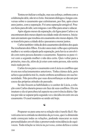 adenáuer novaes


       Tentou revitalizar a relação, mas seu esforço, embora com a
colaboração dele, não teve êxito. Iniciaram diálogos e longas con-
versas sobre o casamento que culminaram, por fim, após cinco
anos juntos, com a separação. Foi uma separação amigável. Pou-
cos bens para dividir, sem mágoas e um filho para amar e educar.
       Após alguns meses da separação, ela ligou para Carlos e se
encontraram dois meses depois na cidade onde ele morava. Inicia-
ram um namoro que resultou em casamento oito meses depois. Ele
se transferiu para a cidade dela e passaram a morar juntos.
       Carlos também vinha de dois casamentos desfeitos dos quais
lhe resultaram dois filhos. Era dez anos mais velho que a primeira
mulher e se sentia culpado pela separação, pois havia se envolvi-
do com outra pessoa durante o casamento. Separou-se para vi-
ver com a segunda mulher e não deu certo. Quis voltar para a
primeira, mas ela, além de já estar com outra pessoa, não sentia
mais nada por ele.
       Carlos levou para o casamento com Lúcia os conflitos que
tivera nos relacionamentos anteriores. Tinha ciúmes dela, pois
achava que poderia traí-lo, muito embora acreditasse em sua ho-
nestidade. Não percebia que suas desconfianças se davam por
causa das próprias atitudes do passado.
       Se não fossem as habilidades e o caráter de Lúcia, a rela-
ção com Carlos duraria pouco em face de seus conflitos. Ele era
imaturo e ela só percebeu tal aspecto na convivência diária. Op-
tou por não se separar pela segunda vez e decidiu investir em seu
casamento. O casal mantém-se unido até hoje.

                               ☯

      Preparar-se para uma nova relação não é tarefa fácil. Ha-
verá uma nova entrada no domínio da persona, que é a dimensão
onde começam todas as relações, podendo mascarar as reais
personalidades envolvidas e promovendo reincidência de equí-
vocos. Toda relação se inicia na persona, como defesa e como
104
 