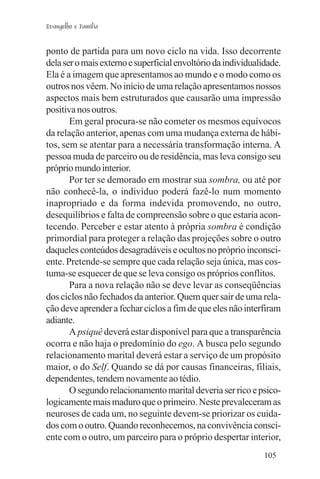 Evangelho e Família


ponto de partida para um novo ciclo na vida. Isso decorrente
dela ser o mais externo e superficial envoltório da individualidade.
Ela é a imagem que apresentamos ao mundo e o modo como os
outros nos vêem. No início de uma relação apresentamos nossos
aspectos mais bem estruturados que causarão uma impressão
positiva nos outros.
       Em geral procura-se não cometer os mesmos equívocos
da relação anterior, apenas com uma mudança externa de hábi-
tos, sem se atentar para a necessária transformação interna. A
pessoa muda de parceiro ou de residência, mas leva consigo seu
próprio mundo interior.
       Por ter se demorado em mostrar sua sombra, ou até por
não conhecê-la, o indivíduo poderá fazê-lo num momento
inapropriado e da forma indevida promovendo, no outro,
desequilíbrios e falta de compreensão sobre o que estaria acon-
tecendo. Perceber e estar atento à própria sombra é condição
primordial para proteger a relação das projeções sobre o outro
daqueles conteúdos desagradáveis e ocultos no próprio inconsci-
ente. Pretende-se sempre que cada relação seja única, mas cos-
tuma-se esquecer de que se leva consigo os próprios conflitos.
       Para a nova relação não se deve levar as conseqüências
dos ciclos não fechados da anterior. Quem quer sair de uma rela-
ção deve aprender a fechar ciclos a fim de que eles não interfiram
adiante.
       A psiquê deverá estar disponível para que a transparência
ocorra e não haja o predomínio do ego. A busca pelo segundo
relacionamento marital deverá estar a serviço de um propósito
maior, o do Self. Quando se dá por causas financeiras, filiais,
dependentes, tendem novamente ao tédio.
       O segundo relacionamento marital deveria ser rico e psico-
logicamente mais maduro que o primeiro. Neste prevaleceram as
neuroses de cada um, no seguinte devem-se priorizar os cuida-
dos com o outro. Quando reconhecemos, na convivência consci-
ente com o outro, um parceiro para o próprio despertar interior,
                                                               105
 