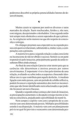 adenáuer novaes


poderemos descobrir as próprias potencialidades latentes de de-
senvolvimento.

                               ☯

       Muitos casais se separam por motivos diversos e saem
marcados da relação. Saem machucados, feridos e, não raro,
com mágoas, decepcionados e desiludidos. Uma segunda união
terá sempre mais obstáculos a serem superados do que a primei-
ra. As exigências serão maiores no que diz respeito às conces-
sões e entregas.
       Os cônjuges projetam suas expectativas na segunda pes-
soa com quem se relacionam, submetendo-a, muitas vezes, a com-
parações com a primeira.
       A maioria leva para a segunda relação a culpa consciente
ou inconsciente de não ter obtido o sucesso. Sentem-se em parte
responsáveis pelo insucesso, principalmente quando da união re-
sultaram filhos ainda crianças.
       Ao final de uma relação é preciso estar atento para que as
carências não determinem a ansiosa procura por outros
envolvimentos. É importante viver o luto pelo término de uma
relação, avaliando-se sobre todos os aspectos e buscando iden-
tificar em si o que contribuiu para aquele desfecho. A imediata
ligação com outra pessoa, sem um período de solidão reflexiva,
poderá favorecer a repetição automática dos motivos inconsci-
entes que não foram identificados nem solucionados e que pode-
rão favorecer um novo fracasso.
       Quando o segundo enlace começa a dar sinais de insucesso,
as preocupações aumentam e a decepção consigo mesmo se ins-
tala na consciência, prejudicando a possibilidade de mantê-lo.
       Nem sempre o espírito vem com o propósito de se con-
sorciar com uma determinada pessoa. Múltiplas possibilidades
estarão à sua disposição. A maioria vem com um planejamento
prévio no qual foi previsto o reencontro com determinada pes-
106
 