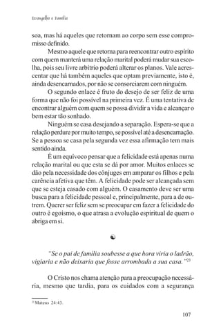Evangelho e Família


soa, mas há aqueles que retornam ao corpo sem esse compro-
misso definido.
      Mesmo aquele que retorna para reencontrar outro espírito
com quem manterá uma relação marital poderá mudar sua esco-
lha, pois seu livre arbítrio poderá alterar os planos. Vale acres-
centar que há também aqueles que optam previamente, isto é,
ainda desencarnados, por não se consorciarem com ninguém.
      O segundo enlace é fruto do desejo de ser feliz de uma
forma que não foi possível na primeira vez. É uma tentativa de
encontrar alguém com quem se possa dividir a vida e alcançar o
bem estar tão sonhado.
      Ninguém se casa desejando a separação. Espera-se que a
relação perdure por muito tempo, se possível até a desencarnação.
Se a pessoa se casa pela segunda vez essa afirmação tem mais
sentido ainda.
      É um equívoco pensar que a felicidade está apenas numa
relação marital ou que esta se dá por amor. Muitos enlaces se
dão pela necessidade dos cônjuges em amparar os filhos e pela
carência afetiva que têm. A felicidade pode ser alcançada sem
que se esteja casado com alguém. O casamento deve ser uma
busca para a felicidade pessoal e, principalmente, para a de ou-
trem. Querer ser feliz sem se preocupar em fazer a felicidade do
outro é egoísmo, o que atrasa a evolução espiritual de quem o
abriga em si.

                               ☯

      “Se o pai de família soubesse a que hora viria o ladrão,
vigiaria e não deixaria que fosse arrombada a sua casa.”23

      O Cristo nos chama atenção para a preocupação necessá-
ria, mesmo que tardia, para os cuidados com a segurança

23
     Mateus 24:43.

                                                             107
 