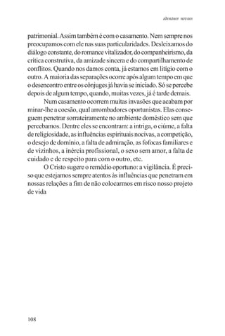 adenáuer novaes


patrimonial. Assim também é com o casamento. Nem sempre nos
preocupamos com ele nas suas particularidades. Desleixamos do
diálogo constante, do romance vitalizador, do companheirismo, da
crítica construtiva, da amizade sincera e do compartilhamento de
conflitos. Quando nos damos conta, já estamos em litígio com o
outro. A maioria das separações ocorre após algum tempo em que
o desencontro entre os cônjuges já havia se iniciado. Só se percebe
depois de algum tempo, quando, muitas vezes, já é tarde demais.
       Num casamento ocorrem muitas invasões que acabam por
minar-lhe a coesão, qual arrombadores oportunistas. Elas conse-
guem penetrar sorrateiramente no ambiente doméstico sem que
percebamos. Dentre eles se encontram: a intriga, o ciúme, a falta
de religiosidade, as influências espirituais nocivas, a competição,
o desejo de domínio, a falta de admiração, as fofocas familiares e
de vizinhos, a inércia profissional, o sexo sem amor, a falta de
cuidado e de respeito para com o outro, etc.
       O Cristo sugere o remédio oportuno: a vigilância. É preci-
so que estejamos sempre atentos às influências que penetram em
nossas relações a fim de não colocarmos em risco nosso projeto
de vida




108
 