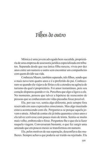 Evangelho e Família




                      Filhos do outro


       Mônica é uma jovem advogada bem sucedida, proprietá-
ria de uma empresa de assessoria jurídica especializada em tribu-
tos. Separada desde que sua única filha nasceu, viveu por dez
anos entre um namoro e outro sem encontrar um companheiro
com quem dividir sua vida.
       Conheceu Mauro, também separado, três filhos, sendo que
o mais novo tem quatro anos e é o preferido do pai. Conhece-
ram-se quando ela viajava de férias e ele a atendeu na agência de
turismo da qual é proprietário. Foi amor instantâneo, pois seu
coração disparou quando o viu. Percebeu que algo a ligava a ele.
No momento, pensou que talvez a hipótese de reencontro de
pessoas que se conheceram em vidas passadas fosse possível.
       Ele, por sua vez, sentiu algo diferente, pois sempre fora
reservado em suas expressões emocionais. Mas algo inusitado
estava acontecendo com ele. Perguntava-se porque aquela jo-
vem o atraía. Afinal de contas ele já tinha quarenta e cinco anos e
ela talvez estivesse com pouco mais de trinta. Sentia-se muito
mais velho, embora não o fosse. Perguntou-lhe o que ela ia fazer
naquela viagem. Conversaram bastante, o que fez surgir uma
amizade que em poucos meses se transformou em namoro.
       Ele, pelos motivos de sua separação, desconfiava das mu-
lheres. Sempre achava que poderia ser traído ou rejeitado. Ela
                                                              109
 