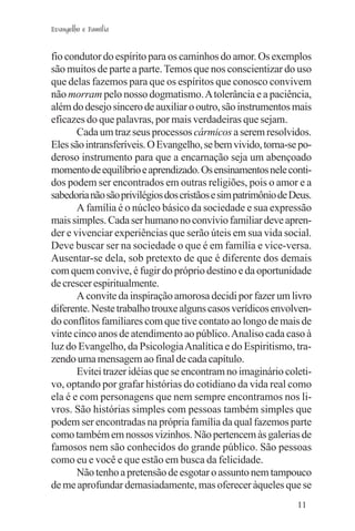 Evangelho e Família


fio condutor do espírito para os caminhos do amor. Os exemplos
são muitos de parte a parte. Temos que nos conscientizar do uso
que delas fazemos para que os espíritos que conosco convivem
não morram pelo nosso dogmatismo. A tolerância e a paciência,
além do desejo sincero de auxiliar o outro, são instrumentos mais
eficazes do que palavras, por mais verdadeiras que sejam.
       Cada um traz seus processos cármicos a serem resolvidos.
Eles são intransferíveis. O Evangelho, se bem vivido, torna-se po-
deroso instrumento para que a encarnação seja um abençoado
momento de equilíbrio e aprendizado. Os ensinamentos nele conti-
dos podem ser encontrados em outras religiões, pois o amor e a
sabedoria não são privilégios dos cristãos e sim patrimônio de Deus.
       A família é o núcleo básico da sociedade e sua expressão
mais simples. Cada ser humano no convívio familiar deve apren-
der e vivenciar experiências que serão úteis em sua vida social.
Deve buscar ser na sociedade o que é em família e vice-versa.
Ausentar-se dela, sob pretexto de que é diferente dos demais
com quem convive, é fugir do próprio destino e da oportunidade
de crescer espiritualmente.
       A convite da inspiração amorosa decidi por fazer um livro
diferente. Neste trabalho trouxe alguns casos verídicos envolven-
do conflitos familiares com que tive contato ao longo de mais de
vinte cinco anos de atendimento ao público. Analiso cada caso à
luz do Evangelho, da Psicologia Analítica e do Espiritismo, tra-
zendo uma mensagem ao final de cada capítulo.
       Evitei trazer idéias que se encontram no imaginário coleti-
vo, optando por grafar histórias do cotidiano da vida real como
ela é e com personagens que nem sempre encontramos nos li-
vros. São histórias simples com pessoas também simples que
podem ser encontradas na própria família da qual fazemos parte
como também em nossos vizinhos. Não pertencem às galerias de
famosos nem são conhecidos do grande público. São pessoas
como eu e você e que estão em busca da felicidade.
       Não tenho a pretensão de esgotar o assunto nem tampouco
de me aprofundar demasiadamente, mas oferecer àqueles que se
                                                                11
 