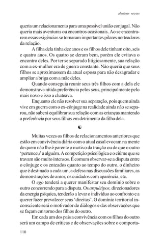 adenáuer novaes


queria um relacionamento para uma possível união conjugal. Não
queria mais aventuras ou encontros ocasionais. Ao se encontra-
rem essas exigências se tornaram importantes pilares norteadores
da relação.
       A filha dela tinha dez anos e os filhos dele tinham oito, seis
e quatro anos. Os quatro se deram bem, porém ele evitava o
encontro deles. Por ter se separado litigiosamente, sua relação
com a ex-mulher era de guerra constante. Não queria que seus
filhos se aproximassem da atual esposa para não desagradar e
ampliar a briga com a mãe deles.
       Quando conseguia reunir seus três filhos com a dela ele
demonstrava nítida preferência pelos seus, principalmente pelo
mais novo e isso a chateava.
       Enquanto ele não resolver sua separação, pois quem ainda
vive em guerra com o ex-cônjuge na realidade ainda não se sepa-
rou, não saberá equilibrar sua relação com as crianças mantendo
a preferência por seus filhos em detrimento da filha dela.
                                 ☯
      Muitas vezes os filhos de relacionamentos anteriores que
estão em convivência diária com o atual casal evocam na mente
de quem não lhe é parente o motivo da traição ou de que o outro
‘pertenceu’ a alguém. A competição psicológica e o ciúme que se
travam são muito intensos. É comum observar-se a disputa entre
o cônjuge e os enteados quanto ao tempo do outro, o dinheiro
que é destinado a cada um, a defesa nas discussões familiares, as
demonstrações de amor, os cuidados com aparência, etc.
      O ego tenderá a querer manifestar seu domínio sobre o
outro concorrendo para a disputa. Os arquétipos, direcionadores
da energia psíquica, tenderão a levar o indivíduo ao confronto e a
querer fazer prevalecer seus ‘direitos’. O domínio territorial in-
consciente será o motivador de diálogos e das observações que
se façam em torno dos filhos do outro.
      Em cada um dos pais a convivência com os filhos do outro
será um campo de críticas e de observações sobre o comporta-
110
 