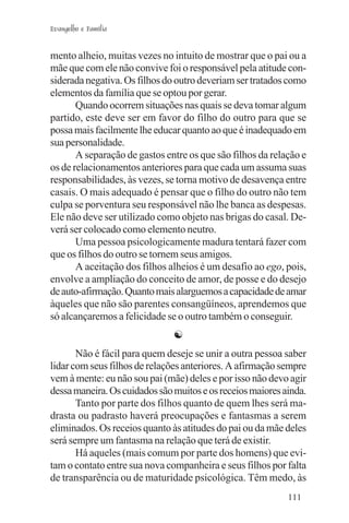 Evangelho e Família


mento alheio, muitas vezes no intuito de mostrar que o pai ou a
mãe que com ele não convive foi o responsável pela atitude con-
siderada negativa. Os filhos do outro deveriam ser tratados como
elementos da família que se optou por gerar.
       Quando ocorrem situações nas quais se deva tomar algum
partido, este deve ser em favor do filho do outro para que se
possa mais facilmente lhe educar quanto ao que é inadequado em
sua personalidade.
       A separação de gastos entre os que são filhos da relação e
os de relacionamentos anteriores para que cada um assuma suas
responsabilidades, às vezes, se torna motivo de desavença entre
casais. O mais adequado é pensar que o filho do outro não tem
culpa se porventura seu responsável não lhe banca as despesas.
Ele não deve ser utilizado como objeto nas brigas do casal. De-
verá ser colocado como elemento neutro.
       Uma pessoa psicologicamente madura tentará fazer com
que os filhos do outro se tornem seus amigos.
       A aceitação dos filhos alheios é um desafio ao ego, pois,
envolve a ampliação do conceito de amor, de posse e do desejo
de auto-afirmação. Quanto mais alarguemos a capacidade de amar
àqueles que não são parentes consangüíneos, aprendemos que
só alcançaremos a felicidade se o outro também o conseguir.
                               ☯
       Não é fácil para quem deseje se unir a outra pessoa saber
lidar com seus filhos de relações anteriores. A afirmação sempre
vem à mente: eu não sou pai (mãe) deles e por isso não devo agir
dessa maneira. Os cuidados são muitos e os receios maiores ainda.
       Tanto por parte dos filhos quanto de quem lhes será ma-
drasta ou padrasto haverá preocupações e fantasmas a serem
eliminados. Os receios quanto às atitudes do pai ou da mãe deles
será sempre um fantasma na relação que terá de existir.
       Há aqueles (mais comum por parte dos homens) que evi-
tam o contato entre sua nova companheira e seus filhos por falta
de transparência ou de maturidade psicológica. Têm medo, às
                                                            111
 