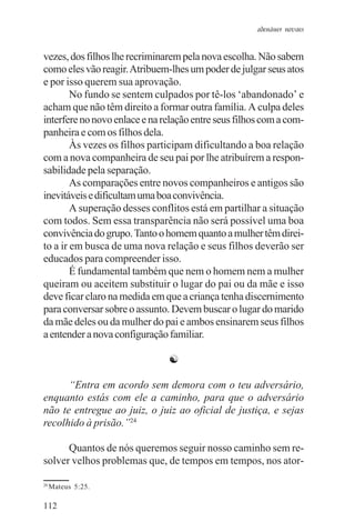 adenáuer novaes


vezes, dos filhos lhe recriminarem pela nova escolha. Não sabem
como eles vão reagir. Atribuem-lhes um poder de julgar seus atos
e por isso querem sua aprovação.
        No fundo se sentem culpados por tê-los ‘abandonado’ e
acham que não têm direito a formar outra família. A culpa deles
interfere no novo enlace e na relação entre seus filhos com a com-
panheira e com os filhos dela.
        Às vezes os filhos participam dificultando a boa relação
com a nova companheira de seu pai por lhe atribuírem a respon-
sabilidade pela separação.
        As comparações entre novos companheiros e antigos são
inevitáveis e dificultam uma boa convivência.
        A superação desses conflitos está em partilhar a situação
com todos. Sem essa transparência não será possível uma boa
convivência do grupo. Tanto o homem quanto a mulher têm direi-
to a ir em busca de uma nova relação e seus filhos deverão ser
educados para compreender isso.
        É fundamental também que nem o homem nem a mulher
queiram ou aceitem substituir o lugar do pai ou da mãe e isso
deve ficar claro na medida em que a criança tenha discernimento
para conversar sobre o assunto. Devem buscar o lugar do marido
da mãe deles ou da mulher do pai e ambos ensinarem seus filhos
a entender a nova configuração familiar.

                               ☯

      “Entra em acordo sem demora com o teu adversário,
enquanto estás com ele a caminho, para que o adversário
não te entregue ao juiz, o juiz ao oficial de justiça, e sejas
recolhido à prisão.”24

      Quantos de nós queremos seguir nosso caminho sem re-
solver velhos problemas que, de tempos em tempos, nos ator-

24
     Mateus 5:25.

112
 