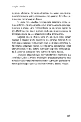 Evangelho e Família


mentam. Mudamos de bairro, de cidade e às vezes transforma-
mos radicalmente a vida, mas não nos esquecemos de velhos ini-
migos que moram dentro de nós.
       O Cristo nos convida à reconciliação necessária com o ini-
migo externo e principalmente com o interno. Aquele que elege-
mos fora é apenas uma representação do que mora dentro de
nós. Dentro de nós está o inimigo oculto que é representante de
nossa ignorância e desconhecimento sobre nós mesmos.
       Separar-se sem litígio é uma arte que nem todos sabem
exercer. É preciso muito equilíbrio e segurança para tal. Seria
bom que as separações levassem os ex-cônjuges à amizade ou
pelo menos ao respeito mútuo. Reconciliar-se não significa voltar
a ter um romance, mas tratar o outro com respeito e com dignida-
de. É voltar ou conseguir ver o outro como uma pessoa.
       Enquanto a reconciliação não vier estaremos na prisão a que
se referiu o Cristo. Seremos prisioneiros em pensamento pela onda
mental de ódio ou ressentimento contra o outro com quem sintoni-
zamos pela incapacidade de resolver o término de uma relação.




                                                             113
 