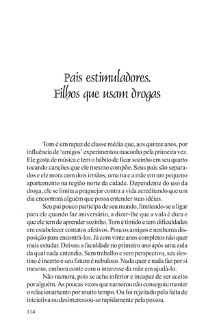 adenáuer novaes




              Pais estimuladores.
           Filhos que usam drogas


       Tom é um rapaz de classe média que, aos quinze anos, por
influência de ‘amigos’ experimentou maconha pela primeira vez.
Ele gosta de música e tem o hábito de ficar sozinho em seu quarto
tocando canções que ele mesmo compõe. Seus pais são separa-
dos e ele mora com dois irmãos, uma tia e a mãe em um pequeno
apartamento na região norte da cidade. Dependente do uso da
droga, ele se limita a praguejar contra a vida acreditando que um
dia encontrará alguém que possa entender suas idéias.
       Seu pai pouco participa de seu mundo, limitando-se a ligar
para ele quando faz aniversário, a dizer-lhe que a vida é dura e
que ele tem de aprender sozinho. Tom é tímido e tem dificuldades
em estabelecer contatos afetivos. Poucos amigos e nenhuma dis-
posição para encontrá-los. Já com vinte anos completos não quer
mais estudar. Deixou a faculdade no primeiro ano após uma aula
da qual nada entendia. Sem trabalho e sem perspectiva, seu des-
tino é incerto e seu futuro é nebuloso. Nada quer e nada faz por si
mesmo, embora conte com o interesse da mãe em ajudá-lo.
       Não namora, pois se acha inferior e incapaz de ser aceito
por alguém. As poucas vezes que namorou não conseguiu manter
o relacionamento por muito tempo. Ou foi rejeitado pela falta de
iniciativa ou desinteressou-se rapidamente pela pessoa.
114
 