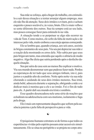 Evangelho e Família


       Sua mãe se esforça, após chegar do trabalho, em estimulá-
lo a sair dessa situação e a tentar arranjar algum emprego, mas
ele não lhe dá atenção. Seus dois irmãos o evitam, pois o acham
esquisito e pouco sociável e, às vezes, bruto. Ele é o mais velho e
se sente diferente dos outros. Sua tia sempre está ao seu lado,
mas pouco consegue fazer para estimulá-lo na vida.
       A situação tende a se perpetuar se algo não ocorrer na
vida de Tom. Como muitos, ele sofre da falta de motivação e de
interesse pela vida, muito embora a sua esteja apenas começando.
       Ele se lembra que, quando criança, aos seis anos, assistia
às brigas constantes de seus pais. Via seu pai depreciar sua mãe e
a reação dela mostrando os erros dele. Não sabia por que seus
pais brigavam tanto, mas entendia que aquilo o afetaria de modo
negativo. Algo lhe dizia que sairia perdendo após o desfecho da-
quela situação.
       Seu pai saíra de casa sem ao menos lhe explicar o motivo.
Viu seu mundo desmoronar sem que pudesse fazer nada. Perdeu
as esperanças de ter tudo que seus amigos tinham, isto é, pais
juntos e o padrão alto de conforto. Noite após noite via sua mãe
chorando e cuidando de seus dois irmãos menores. Sua irmã,
ainda bebê, adoecera durante a separação, obrigando a mãe a se
dedicar mais à menina que a ele e ao irmão. Foi o fim de tudo
para ele. A partir dali seu mundo era triste e sombrio.
       Esse quadro desencadeou nele uma série de reações que
eclodiram na adolescência com seu mutismo, isolamento e fuga
pela droga.
       Ele é mais um representante daqueles que sofrem pela au-
sência paterna e pela falta de perspectiva para a vida.

                                ☯

      O psiquismo humano estrutura-se de forma a que todos as
experiências vividas pelo espírito possam estar acessíveis simul-
taneamente. Ele se situa no perispírito e se projeta no corpo atra-
                                                              115
 