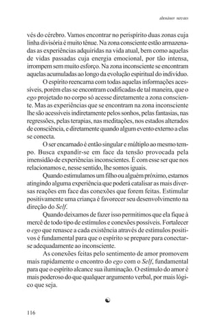 adenáuer novaes


vés do cérebro. Vamos encontrar no perispírito duas zonas cuja
linha divisória é muito tênue. Na zona consciente estão armazena-
das as experiências adquiridas na vida atual, bem como aquelas
de vidas passadas cuja energia emocional, por tão intensa,
irrompem sem muito esforço. Na zona inconsciente se encontram
aquelas acumuladas ao longo da evolução espiritual do indivíduo.
       O espírito reencarna com todas aquelas informações aces-
síveis, porém elas se encontram codificadas de tal maneira, que o
ego projetado no corpo só acesse diretamente a zona conscien-
te. Mas as experiências que se encontram na zona inconsciente
lhe são acessíveis indiretamente pelos sonhos, pelas fantasias, nas
regressões, pelas terapias, nas meditações, nos estados alterados
de consciência, e diretamente quando algum evento externo a elas
se conecta.
       O ser encarnado é então singular e múltiplo ao mesmo tem-
po. Busca expandir-se em face da tensão provocada pela
imensidão de experiências inconscientes. É com esse ser que nos
relacionamos e, nesse sentido, lhe somos iguais.
       Quando estimulamos um filho ou alguém próximo, estamos
atingindo alguma experiência que poderá catalisar as mais diver-
sas reações em face das conexões que forem feitas. Estimular
positivamente uma criança é favorecer seu desenvolvimento na
direção do Self.
       Quando deixamos de fazer isso permitimos que ela fique à
mercê de todo tipo de estímulos e conexões possíveis. Fortalecer
o ego que renasce a cada existência através de estímulos positi-
vos é fundamental para que o espírito se prepare para conectar-
se adequadamente ao inconsciente.
       As conexões feitas pelo sentimento de amor promovem
mais rapidamente o encontro do ego com o Self, fundamental
para que o espírito alcance sua iluminação. O estímulo do amor é
mais poderoso do que qualquer argumento verbal, por mais lógi-
co que seja.

                                ☯
116
 
