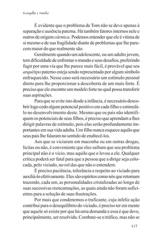 Evangelho e Família


       É evidente que o problema de Tom não se deve apenas à
separação e ausência paterna. Há também fatores internos nele e
outros de origem cármica. Podemos entender que ele é vitima de
si mesmo e de sua fragilidade diante de problemas que lhe pare-
cem maior do que realmente são.
       Geralmente quando um adolescente, ou um adulto jovem,
tem dificuldade de enfrentar o mundo e seus desafios, preferindo
fugir por uma via que lhe parece mais fácil, é provável que seu
arquétipo paterno esteja sendo representado por algum símbolo
enfraquecido. Nesse caso será necessário um estímulo pessoal
direto para lhe proporcionar a descoberta de um mais forte. É
preciso que ele encontre um modelo forte no qual possa transferir
suas aspirações.
       Para que se evite isto desde a infância, é necessário desco-
brir logo cedo algum potencial positivo em cada filho e estimulá-
lo no desenvolvimento deste. Mesmo que os pais não identifi-
quem os potenciais de seus filhos, é preciso que aprendam a lhes
dirigir palavras de estímulo, pois elas serão profundamente im-
portantes em sua vida adulta. Um filho nunca esquece aquilo que
seus pais lhe falaram no sentido de enaltecê-los.
       Aos que se viciaram em maconha ou em outras drogas,
lícitas ou não, é conveniente que eles saibam que seu problema
principal não é o vício, mas aquilo que o levou a ele. Qualquer
crítica poderá ser fatal para que a pessoa que a dirige seja colo-
cada, pelo viciado, no rol das que não o entendem.
       É preciso paciência, tolerância e respeito ao viciado para
auxiliá-lo efetivamente. Eles são espíritos como nós que retornam
trazendo, cada um, as personalidades cristalizadas ao longo de
suas sucessivas reencarnações, as quais ainda não foram sufici-
entes para a solução de suas frustrações.
       Por mais que condenemos o traficante, cuja infeliz ação
contribui para o desequilíbrio do viciado, é preciso ter em mente
que aquele só existe por que há uma demanda e essa é que deve,
principalmente, ser resolvida. Combate-se o tráfico, mas não se
                                                              117
 