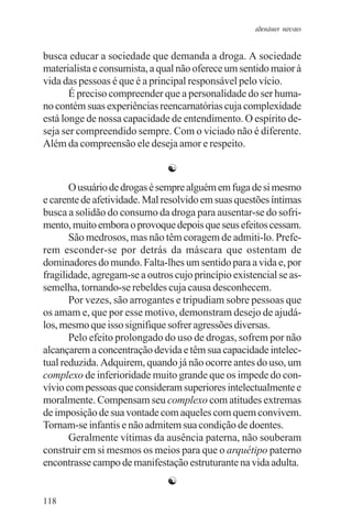 adenáuer novaes


busca educar a sociedade que demanda a droga. A sociedade
materialista e consumista, a qual não oferece um sentido maior à
vida das pessoas é que é a principal responsável pelo vício.
       É preciso compreender que a personalidade do ser huma-
no contém suas experiências reencarnatórias cuja complexidade
está longe de nossa capacidade de entendimento. O espírito de-
seja ser compreendido sempre. Com o viciado não é diferente.
Além da compreensão ele deseja amor e respeito.

                               ☯
       O usuário de drogas é sempre alguém em fuga de si mesmo
e carente de afetividade. Mal resolvido em suas questões íntimas
busca a solidão do consumo da droga para ausentar-se do sofri-
mento, muito embora o provoque depois que seus efeitos cessam.
       São medrosos, mas não têm coragem de admiti-lo. Prefe-
rem esconder-se por detrás da máscara que ostentam de
dominadores do mundo. Falta-lhes um sentido para a vida e, por
fragilidade, agregam-se a outros cujo princípio existencial se as-
semelha, tornando-se rebeldes cuja causa desconhecem.
       Por vezes, são arrogantes e tripudiam sobre pessoas que
os amam e, que por esse motivo, demonstram desejo de ajudá-
los, mesmo que isso signifique sofrer agressões diversas.
       Pelo efeito prolongado do uso de drogas, sofrem por não
alcançarem a concentração devida e têm sua capacidade intelec-
tual reduzida. Adquirem, quando já não ocorre antes do uso, um
complexo de inferioridade muito grande que os impede do con-
vívio com pessoas que consideram superiores intelectualmente e
moralmente. Compensam seu complexo com atitudes extremas
de imposição de sua vontade com aqueles com quem convivem.
Tornam-se infantis e não admitem sua condição de doentes.
       Geralmente vítimas da ausência paterna, não souberam
construir em si mesmos os meios para que o arquétipo paterno
encontrasse campo de manifestação estruturante na vida adulta.
                               ☯
118
 