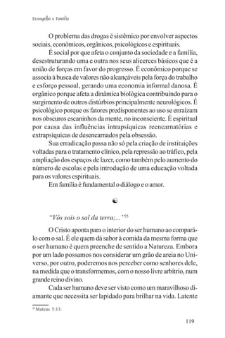 Evangelho e Família


      O problema das drogas é sistêmico por envolver aspectos
sociais, econômicos, orgânicos, psicológicos e espirituais.
      É social por que afeta o conjunto da sociedade e a família,
desestruturando uma e outra nos seus alicerces básicos que é a
união de forças em favor do progresso. É econômico porque se
associa à busca de valores não alcançáveis pela força do trabalho
e esforço pessoal, gerando uma economia informal danosa. É
orgânico porque afeta a dinâmica biológica contribuindo para o
surgimento de outros distúrbios principalmente neurológicos. É
psicológico porque os fatores predisponentes ao uso se enraízam
nos obscuros escaninhos da mente, no inconsciente. É espiritual
por causa das influências intrapsíquicas reencarnatórias e
extrapsíquicas de desencarnados pela obsessão.
      Sua erradicação passa não só pela criação de instituições
voltadas para o tratamento clínico, pela repressão ao tráfico, pela
ampliação dos espaços de lazer, como também pelo aumento do
número de escolas e pela introdução de uma educação voltada
para os valores espirituais.
      Em família é fundamental o diálogo e o amor.

                                  ☯

          “Vós sois o sal da terra;...”25
       O Cristo aponta para o interior do ser humano ao compará-
lo com o sal. É ele quem dá sabor à comida da mesma forma que
o ser humano é quem preenche de sentido a Natureza. Embora
por um lado possamos nos considerar um grão de areia no Uni-
verso, por outro, poderemos nos perceber como senhores dele,
na medida que o transformemos, com o nosso livre arbítrio, num
grande reino divino.
       Cada ser humano deve ser visto como um maravilhoso di-
amante que necessita ser lapidado para brilhar na vida. Latente
25
     Mateus 5:13.

                                                              119
 