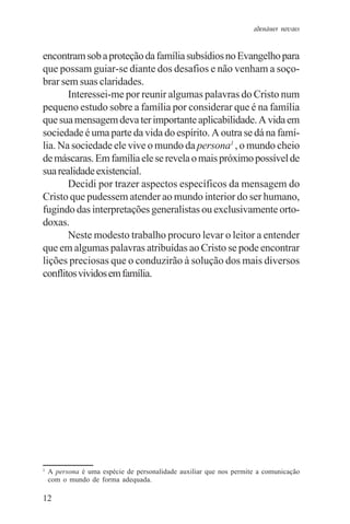 adenáuer novaes


encontram sob a proteção da família subsídios no Evangelho para
que possam guiar-se diante dos desafios e não venham a soço-
brar sem suas claridades.
       Interessei-me por reunir algumas palavras do Cristo num
pequeno estudo sobre a família por considerar que é na família
que sua mensagem deva ter importante aplicabilidade. A vida em
sociedade é uma parte da vida do espírito. A outra se dá na famí-
lia. Na sociedade ele vive o mundo da persona1 , o mundo cheio
de máscaras. Em família ele se revela o mais próximo possível de
sua realidade existencial.
       Decidi por trazer aspectos específicos da mensagem do
Cristo que pudessem atender ao mundo interior do ser humano,
fugindo das interpretações generalistas ou exclusivamente orto-
doxas.
       Neste modesto trabalho procuro levar o leitor a entender
que em algumas palavras atribuídas ao Cristo se pode encontrar
lições preciosas que o conduzirão à solução dos mais diversos
conflitos vividos em família.




1
    A persona é uma espécie de personalidade auxiliar que nos permite a comunicação
    com o mundo de forma adequada.

12
 