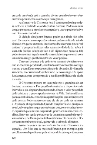 adenáuer novaes


em cada um de nós está a centelha divina que não deve ser obs-
curecida pela imensa sombra que carregamos.
        A afirmativa do Cristo nos leva à compreensão da grande-
za de Deus a partir do valor da criatura humana. Podemos mais
do que pensamos e precisamos aprender a usar o poder criativo
que Deus nos concedeu.
        O viciado deseja um imenso poder que ainda não sabe
usar. Ele quer ter uma experiência transcendente a fim de sair da
situação em que se encontra. Precisamos lhe dizer que ele é o ‘sal
da terra’ e que precisa fazer valer sua capacidade de dar sabor à
vida. Ele precisa de um sentido e um significado para ela. Ele
poderá encontrar aquele sentido na medida em que contar com
um ombro amigo que lhe mostre seu valor pessoal.
        Carecem de amor e de estímulos para sair do abismo em
que se encontra pendurado, oscilando entre o encontro consigo
mesmo e com Deus e o poço profundo da obsessão. É vítima de
si mesmo, necessitando de ombro forte, de colo amigo e de apoio
fundamentado na compreensão e na disponibilidade de ajuda
irrestrita.
        O Cristo nos mostra em suas palavras a grandeza do ser
humano na natureza. Faz questão de assinalar a importância do
indivíduo e sua singularidade no mundo. Exalta o valor pessoal de
cada criatura e o que ela pode se tornar na Vida. Embora falasse
para a coletividade, colocava as palavras para que alcançassem
cada pessoa. Pode-se perceber que ele via em cada ser humano
a Divindade ali representada. Quando comparava seus discípulos
ao sal, talvez quisesse que entendessem que, com o conhecimen-
to espiritual que estavam adquirindo, poderiam muitas coisas re-
alizar. Estavam sendo portadores de uma mensagem bela e pró-
xima das leis de Deus que se tinha conhecimento entre eles. De-
veriam se sentir como o sal, que revela o sabor do alimento.
        Assim devemos encarar cada ser humano. Como um ser
especial. Um filho que se mostra diferente, por exemplo, pela
escolha sexual que fez ou pela atitude diferente que tomou na
120
 