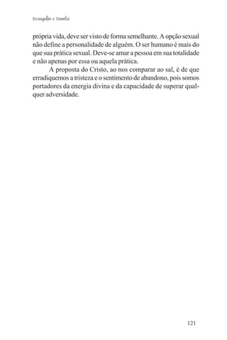 Evangelho e Família


própria vida, deve ser visto de forma semelhante. A opção sexual
não define a personalidade de alguém. O ser humano é mais do
que sua prática sexual. Deve-se amar a pessoa em sua totalidade
e não apenas por essa ou aquela prática.
      A proposta do Cristo, ao nos comparar ao sal, é de que
erradiquemos a tristeza e o sentimento de abandono, pois somos
portadores da energia divina e da capacidade de superar qual-
quer adversidade.




                                                           121
 