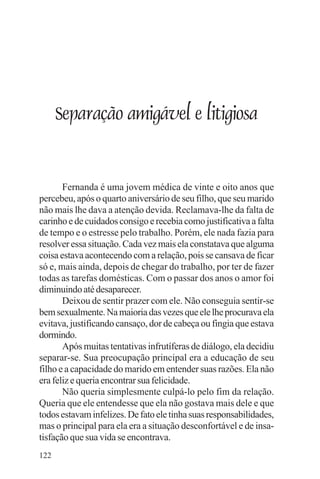 adenáuer novaes




      Separação amigável e litigiosa


       Fernanda é uma jovem médica de vinte e oito anos que
percebeu, após o quarto aniversário de seu filho, que seu marido
não mais lhe dava a atenção devida. Reclamava-lhe da falta de
carinho e de cuidados consigo e recebia como justificativa a falta
de tempo e o estresse pelo trabalho. Porém, ele nada fazia para
resolver essa situação. Cada vez mais ela constatava que alguma
coisa estava acontecendo com a relação, pois se cansava de ficar
só e, mais ainda, depois de chegar do trabalho, por ter de fazer
todas as tarefas domésticas. Com o passar dos anos o amor foi
diminuindo até desaparecer.
       Deixou de sentir prazer com ele. Não conseguia sentir-se
bem sexualmente. Na maioria das vezes que ele lhe procurava ela
evitava, justificando cansaço, dor de cabeça ou fingia que estava
dormindo.
       Após muitas tentativas infrutíferas de diálogo, ela decidiu
separar-se. Sua preocupação principal era a educação de seu
filho e a capacidade do marido em entender suas razões. Ela não
era feliz e queria encontrar sua felicidade.
       Não queria simplesmente culpá-lo pelo fim da relação.
Queria que ele entendesse que ela não gostava mais dele e que
todos estavam infelizes. De fato ele tinha suas responsabilidades,
mas o principal para ela era a situação desconfortável e de insa-
tisfação que sua vida se encontrava.
122
 