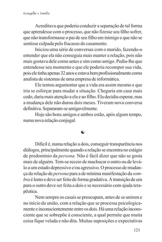 Evangelho e Família


       Acreditava que poderia conduzir a separação de tal forma
que aprendesse com o processo, que não fizesse seu filho sofrer,
que não transformasse o pai de seu filho em inimigo e que não se
sentisse culpada pelo fracasso do casamento.
       Iniciou uma série de conversas com o marido, fazendo-o
entender que ela não conseguia mais manter a relação, pois não
mais gostava dele como antes e sim como amigo. Pedia-lhe que
entendesse seu momento e que ele poderia recompor sua vida,
pois ele tinha apenas 32 anos e estava bem profissionalmente como
analista de sistemas de uma empresa de informática.
       Ele tentou argumentar que a vida era assim mesmo e que
iria se esforçar para mudar a situação. Chegaria em casa mais
cedo, daria mais atenção a ela e ao filho. Ela decidiu esperar, mas
a mudança dele não durou dois meses. Tiveram nova conversa
definitiva. Separaram-se amigavelmente.
       Hoje são bons amigos e ambos estão, após algum tempo,
numa nova relação conjugal.

                                ☯

       Difícil é, numa relação a dois, conseguir transparência nos
diálogos, principalmente quando a relação se encontra no estágio
de predomínio da persona. Não é fácil dizer que não se gosta
mais de alguém. Tem-se receio de machucar o outro ou de levá-
lo a um estado depressivo e/ou agressivo. O processo de mudan-
ça da relação de persona para a de mínima manifestação da som-
bra é lento e deve ser feito de forma gradativa. A transição de um
para o outro deve ser feita a dois e se necessário com ajuda tera-
pêutica.
       Nem sempre os casais se preocupam, antes de se unirem e
no início da união, com a relação que se processa psicologica-
mente e inconscientemente entre os dois. Há uma relação incons-
ciente que se sobrepõe à consciente, a qual permite que muita
coisa fique velada e não dita. Muitas suposições e expectativas
                                                              123
 