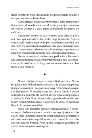adenáuer novaes


ficam latentes no psiquismo de cada um, pressionando atitudes e
comportamentos de lado a lado.
       Numa relação, assuntos controvertidos, cujas opiniões são
discrepantes, devem ficar esclarecidos para que surjam o mínimo
de tensões latentes e o casal tenha consciência dos papéis de
cada um.
       Cada um estrutura sua persona para que a relação atinja
um nível que considere ideal e lhe traga felicidade. Aquela
estruturação reprime aspectos importantes da personalidade que
irão interferir intensamente na relação, sem que o indivíduo se dê
conta. Haverá um casal consciente, formado pelas personas, e
um outro, inconsciente, formado pelos elementos reprimidos.
       O casal inconsciente, muitas vezes, predomina sobre aquele
que se diz consciente. Isso ocorre principalmente pelo desconhe-
cimento da existência e da força do inconsciente sobre o ser hu-
mano e suas relações.

                               ☯

       Numa relação, separar é mais difícil que unir. Nosso
psiquismo não foi habituado ao processo de abandonar, perder,
desligar-se ou desistir, que provoca e exige reformulações psíqui-
cas importantes. O arquétipo que possui essa função é pouco
utilizado. Geralmente ele é escolhido por força de imposições
aversivas da Vida. Nossa singularidade, geradora da solidão ina-
ta, nos faz utilizar muito mais o arquétipo da união, da busca, da
ligação do que o seu contrário.
       Não é fácil conseguir separar-se amigavelmente. É neces-
sário que não haja mágoas acumuladas nem projeções na rela-
ção. O mais importante antes de tomar a decisão é constatar se
não existe mais amor, o qual deve ser o pilar central de uma rela-
ção com alguém. Sem ele, força-se uma situação que pode levar
ambos ao sofrimento e ao desgaste.
124
 
