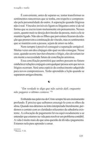 Evangelho e Família


       É conveniente, antes de separar-se, tentar transformar os
sentimentos rancorosos que se tenha, em respeito e compreen-
são pela personalidade do outro. A separação quando litigiosa
não é real. Vínculos invisíveis ligam os litigantes entre si de tal
forma que se escravizam mutuamente em pensamento. Nesses
casos, quanto mais se deseja desvincular da pessoa, mais a ela se
mantém ligado. Não são os filhos que porventura ficaram da rela-
ção que promovem a continuação do vínculo, mas os sentimentos
que se mantém com a pessoa, sejam de amor ou ódio.
       Nem sempre é possível conseguir a separação amigável.
Muitas vezes um dos cônjuges não quer ou não consegue. Nesse
caso, quando ocorre inevitavelmente o litígio, eles deveriam ter
em mente a necessidade futura de conciliação amistosa.
       Essa conciliação permitirá que ambos possam no futuro
estabelecer relações conjugais com qualquer pessoa sem que novos
litígios ocorram. Será uma espécie de conhecimento adquirido
para novos compromissos. Terão aprendido a lição quando se
separarem amigavelmente.

                                ☯

     “Em verdade te digo que não sairás dali, enquanto
não pagares o último centavo.”26

       Embutido nas palavras do Cristo sempre há um ensinamento
profundo. É preciso que saibamos enxergá-lo com os olhos da
alma. Quando nos detemos na letra interpretada literalmente, per-
demos o contato com as claridades reluzentes da sabedoria exis-
tente. A colocação de pagamento levou equivocadamente a se
entender que estamos na vida para resolver um problema contábil.
A vida é muito mais do que uma questão de dívida e pagamento.
Estamos nela para aprender a amar.

26
     Mateus 5:26.

                                                              125
 
