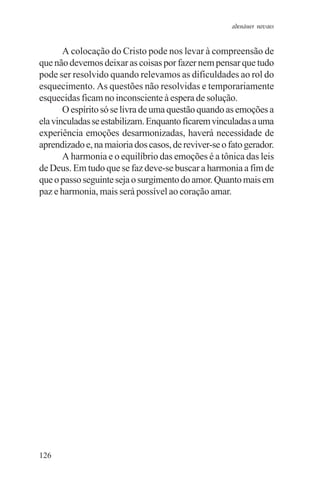 adenáuer novaes


       A colocação do Cristo pode nos levar à compreensão de
que não devemos deixar as coisas por fazer nem pensar que tudo
pode ser resolvido quando relevamos as dificuldades ao rol do
esquecimento. As questões não resolvidas e temporariamente
esquecidas ficam no inconsciente à espera de solução.
       O espírito só se livra de uma questão quando as emoções a
ela vinculadas se estabilizam. Enquanto ficarem vinculadas a uma
experiência emoções desarmonizadas, haverá necessidade de
aprendizado e, na maioria dos casos, de reviver-se o fato gerador.
       A harmonia e o equilíbrio das emoções é a tônica das leis
de Deus. Em tudo que se faz deve-se buscar a harmonia a fim de
que o passo seguinte seja o surgimento do amor. Quanto mais em
paz e harmonia, mais será possível ao coração amar.




126
 