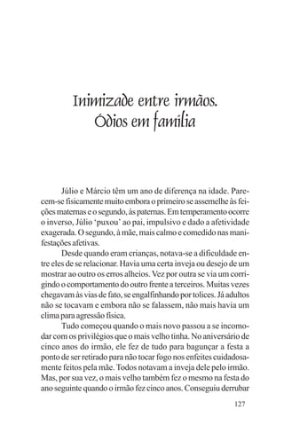Evangelho e Família




             Inimizade entre irmãos.
                Ódios em família


       Júlio e Márcio têm um ano de diferença na idade. Pare-
cem-se fisicamente muito embora o primeiro se assemelhe às fei-
ções maternas e o segundo, às paternas. Em temperamento ocorre
o inverso, Júlio ‘puxou’ ao pai, impulsivo e dado a afetividade
exagerada. O segundo, à mãe, mais calmo e comedido nas mani-
festações afetivas.
       Desde quando eram crianças, notava-se a dificuldade en-
tre eles de se relacionar. Havia uma certa inveja ou desejo de um
mostrar ao outro os erros alheios. Vez por outra se via um corri-
gindo o comportamento do outro frente a terceiros. Muitas vezes
chegavam às vias de fato, se engalfinhando por tolices. Já adultos
não se tocavam e embora não se falassem, não mais havia um
clima para agressão física.
       Tudo começou quando o mais novo passou a se incomo-
dar com os privilégios que o mais velho tinha. No aniversário de
cinco anos do irmão, ele fez de tudo para bagunçar a festa a
ponto de ser retirado para não tocar fogo nos enfeites cuidadosa-
mente feitos pela mãe. Todos notavam a inveja dele pelo irmão.
Mas, por sua vez, o mais velho também fez o mesmo na festa do
ano seguinte quando o irmão fez cinco anos. Conseguiu derrubar
                                                             127
 