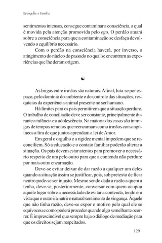 Evangelho e Família


sentimentos intensos, consegue contaminar a consciência, a qual
é movida pela atenção promovida pelo ego. O perdão atuará
sobre a consciência para que a contaminação se desfaça devol-
vendo o equilíbrio necessário.
       Com o perdão na consciência haverá, por inverso, o
atingimento do núcleo do passado no qual se encontram as expe-
riências que lhe deram origem.


                                 ☯

        As brigas entre irmãos são naturais. Afinal, luta-se por es-
paço, pelo domínio do ambiente e do controle das situações, res-
quícios da experiência animal presente no ser humano.
        Há limites para os pais permitirem que a situação perdure.
O trabalho de conciliação deve ser constante, principalmente du-
rante a infância e a adolescência. Na maioria dos casos são inimi-
gos de tempos remotos que reencarnam como irmãos consangü-
íneos a fim de que juntos aprendam a lei de Amor.
        Em geral o orgulho e a rigidez mental impedem que se re-
conciliem. Só a educação e o contato familiar poderão alterar a
situação. Os pais devem estar atentos para promover o necessá-
rio respeito de um pelo outro para que a contenda não perdure
por mais outra encarnação.
        Deve-se evitar deixar de dar razão a qualquer um deles
quando a situação assim se justificar, pois, sob pretexto de ficar
neutro pode-se ser injusto. Mesmo sendo dada a razão a quem a
tenha, deve-se, posteriormente, conversar com quem ocupou
aquele lugar sobre a necessidade de evitar a contenda, tendo em
vista que o outro irá nutrir o natural sentimento de vingança. Àquele
que não tinha razão, deve-se expor o motivo pelo qual ele se
equivocou e como poderá proceder quando algo semelhante ocor-
rer. É imprescindível que sempre haja o diálogo de mediação para
que os direitos sejam respeitados.
                                                                129
 