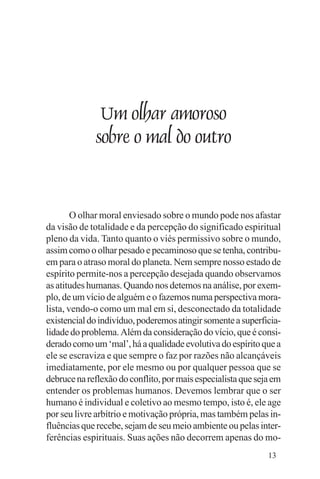 Evangelho e Família




                   Um olhar amoroso
                  sobre o mal do outro


        O olhar moral enviesado sobre o mundo pode nos afastar
da visão de totalidade e da percepção do significado espiritual
pleno da vida. Tanto quanto o viés permissivo sobre o mundo,
assim como o olhar pesado e pecaminoso que se tenha, contribu-
em para o atraso moral do planeta. Nem sempre nosso estado de
espírito permite-nos a percepção desejada quando observamos
as atitudes humanas. Quando nos detemos na análise, por exem-
plo, de um vício de alguém e o fazemos numa perspectiva mora-
lista, vendo-o como um mal em si, desconectado da totalidade
existencial do indivíduo, poderemos atingir somente a superficia-
lidade do problema. Além da consideração do vício, que é consi-
derado como um ‘mal’, há a qualidade evolutiva do espírito que a
ele se escraviza e que sempre o faz por razões não alcançáveis
imediatamente, por ele mesmo ou por qualquer pessoa que se
debruce na reflexão do conflito, por mais especialista que seja em
entender os problemas humanos. Devemos lembrar que o ser
humano é individual e coletivo ao mesmo tempo, isto é, ele age
por seu livre arbítrio e motivação própria, mas também pelas in-
fluências que recebe, sejam de seu meio ambiente ou pelas inter-
ferências espirituais. Suas ações não decorrem apenas do mo-
                                                              13
 