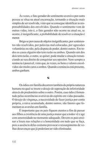 adenáuer novaes


       Às vezes, o fato gerador do sentimento aversivo por outra
pessoa se situa na atual encarnação, tornando a situação mais
simples de ser resolvida, visto que se consegue identificar as res-
ponsabilidades dos envolvidos. Quando o sentimento vem de
outras vidas, isto é, o fato gerador não ocorre na atual ou, se
ocorre, é insignificante, a probabilidade de resolver a situação é
menor.
       Briga-se por causa de objetos insignificantes, por sentimen-
tos não resolvidos, por palavras mal colocadas, por agressões
voluntárias ou não, pela disputa de poder, dentre outros. Em to-
dos os casos alguém não tem razão ou ambos. Quando um dos
dois tem razão, o outro, se quiser, pode mudar a situação renun-
ciando ao seu direito de conquistar seu opositor. Nem sempre a
renúncia é possível, visto que, às vezes, os bens e valores envol-
vidos são muito caros a ambos. Quando a renúncia está presente,
ambos ganham.

                                ☯

       Os ódios em família decorrem também da própria natureza
humana na qual se insere o desejo de superação da inferioridade
através do predomínio sobre o outro. Porém, esse ódio é fomen-
tado pelas ocorrências aversivas do espírito em vidas passadas.
O desejo de vingança, a necessidade de fazer justiça por conta
própria, a raiva acumulada, dentre outros, são fatores que fo-
mentam as aversões em família.
       É importante que os pais fiquem atentos a fim de passar
aos filhos a existência de uma justiça maior que a todos vê e age
com amorosidade no momento adequado. Devem os pais ensi-
nar a lisura nas relações e a honestidade em tudo que se faça,
pois a ausência delas costuma provocar o ressurgimento de ve-
lhas desavenças que já poderiam ter sido eliminadas.



132
 