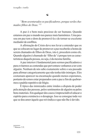 Evangelho e Família


                              ☯

    “Bem-aventurados os pacificadores, porque serão cha-
mados filhos de Deus.”27

       A paz é o bem mais precioso do ser humano. Quando
estamos em paz o mundo nos parece mais harmônico. Uma pes-
soa em paz tem o dom de promovê-la e de tornar-se excelente
mediador de conflitos.
       A afirmação do Cristo deve nos levar a entender que os
que se colocam no lugar de promover a paz receberão a honra de
serem chamados de filhos de Deus, isto é, procedem como ele.
Quando alguém é chamado de ‘filho de’ é porque tem as carac-
terísticas daquela pessoa, ou seja, é da mesma família.
       A paz interior é fundamental para sermos pacificadores e
para evitarmos as contendas que porventura venhamos a ter com
alguém. Nenhum de nós sabe exatamente sobre o seu passado
para afirmar categoricamente que não tenha tido inimigos. Eles
costumam aparecer na encarnação quando menos esperamos,
portanto devemos estar preparados com a paz a fim de quebrar-
mos o padrão repetitivo de litígio.
       É típico das inimizades entre irmãos a disputa de poder
pela atenção das pessoas, pelos sentimentos de alguém ou pelos
bens materiais. Em qualquer dos casos é imprescindível educar o
espírito para a renúncia e o desapego. Isso se consegue toda vez
que se doa amor àquele que reivindica o que não lhe é devido.




27
     Mateus 5:9.

                                                           133
 