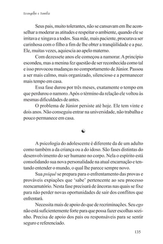 Evangelho e Família


       Seus pais, muito tolerantes, não se cansavam em lhe acon-
selhar a moderar as atitudes e respeitar o ambiente, quando ele se
irritava e xingava a todos. Sua mãe, mais paciente, procurava ser
carinhosa com o filho a fim de lhe obter a tranqüilidade e a paz.
Ele, muitas vezes, aquiescia ao apelo materno.
       Com dezessete anos ele começou a namorar. A princípio
escondeu, mas a menina fez questão de ser reconhecida como tal
e isso provocou mudanças no comportamento de Júnior. Passou
a ser mais calmo, mais organizado, silencioso e a permanecer
mais tempo em casa.
       Essa fase durou por três meses, exatamente o tempo em
que perdurou o namoro. Após o término da relação ele voltou às
mesmas dificuldades de antes.
       O problema de Júnior persiste até hoje. Ele tem vinte e
dois anos. Não conseguiu entrar na universidade, não trabalha e
pouco permanece em casa.

                               ☯

      A psicologia do adolescente é diferente da de um adulto
como também a da criança ou a do idoso. São fases distintas do
desenvolvimento do ser humano no corpo. Nela o espírito está
consolidando sua nova personalidade na atual encarnação e ten-
tando entender o mundo, o qual lhe parece sempre novo.
      Sua psiquê se prepara para o enfrentamento das provas e
prováveis expiações que ‘sabe’ pertencente ao seu processo
reencarnatório. Nesta fase precisará de âncoras nas quais se fixe
para não perder novas oportunidades de sair dos conflitos que
enfrentará.
      Necessita mais de apoio do que de recriminações. Seu ego
não está suficientemente forte para que possa fazer escolhas sozi-
nho. Precisa de apoio dos pais ou responsáveis para se sentir
seguro e referenciado.
                                                             135
 