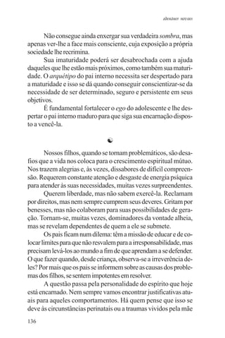 adenáuer novaes


       Não consegue ainda enxergar sua verdadeira sombra, mas
apenas ver-lhe a face mais consciente, cuja exposição a própria
sociedade lhe recrimina.
       Sua imaturidade poderá ser desabrochada com a ajuda
daqueles que lhe estão mais próximos, como também sua maturi-
dade. O arquétipo do pai interno necessita ser despertado para
a maturidade e isso se dá quando conseguir conscientizar-se da
necessidade de ser determinado, seguro e persistente em seus
objetivos.
       É fundamental fortalecer o ego do adolescente e lhe des-
pertar o pai interno maduro para que siga sua encarnação dispos-
to a vencê-la.

                               ☯
       Nossos filhos, quando se tornam problemáticos, são desa-
fios que a vida nos coloca para o crescimento espiritual mútuo.
Nos trazem alegrias e, às vezes, dissabores de difícil compreen-
são. Requerem constante atenção e desgaste de energia psíquica
para atender às suas necessidades, muitas vezes surpreendentes.
       Querem liberdade, mas não sabem exercê-la. Reclamam
por direitos, mas nem sempre cumprem seus deveres. Gritam por
benesses, mas não colaboram para suas possibilidades de gera-
ção. Tornam-se, muitas vezes, dominadores da vontade alheia,
mas se revelam dependentes de quem a ele se submete.
       Os pais ficam num dilema: têm a missão de educar e de co-
locar limites para que não resvalem para a irresponsabilidade, mas
precisam levá-los ao mundo a fim de que aprendam a se defender.
O que fazer quando, desde criança, observa-se a irreverência de-
les? Por mais que os pais se informem sobre as causas dos proble-
mas dos filhos, se sentem impotentes em resolver.
       A questão passa pela personalidade do espírito que hoje
está encarnado. Nem sempre vamos encontrar justificativas atu-
ais para aqueles comportamentos. Há quem pense que isso se
deve às circunstâncias perinatais ou a traumas vividos pela mãe
136
 