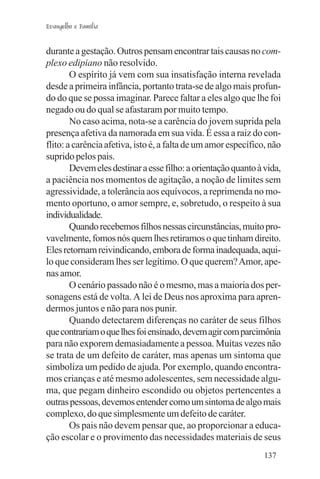 Evangelho e Família


durante a gestação. Outros pensam encontrar tais causas no com-
plexo edipiano não resolvido.
        O espírito já vem com sua insatisfação interna revelada
desde a primeira infância, portanto trata-se de algo mais profun-
do do que se possa imaginar. Parece faltar a eles algo que lhe foi
negado ou do qual se afastaram por muito tempo.
        No caso acima, nota-se a carência do jovem suprida pela
presença afetiva da namorada em sua vida. É essa a raiz do con-
flito: a carência afetiva, isto é, a falta de um amor específico, não
suprido pelos pais.
        Devem eles destinar a esse filho: a orientação quanto à vida,
a paciência nos momentos de agitação, a noção de limites sem
agressividade, a tolerância aos equívocos, a reprimenda no mo-
mento oportuno, o amor sempre, e, sobretudo, o respeito à sua
individualidade.
        Quando recebemos filhos nessas circunstâncias, muito pro-
vavelmente, fomos nós quem lhes retiramos o que tinham direito.
Eles retornam reivindicando, embora de forma inadequada, aqui-
lo que consideram lhes ser legítimo. O que querem? Amor, ape-
nas amor.
        O cenário passado não é o mesmo, mas a maioria dos per-
sonagens está de volta. A lei de Deus nos aproxima para apren-
dermos juntos e não para nos punir.
        Quando detectarem diferenças no caráter de seus filhos
que contrariam o que lhes foi ensinado, devem agir com parcimônia
para não exporem demasiadamente a pessoa. Muitas vezes não
se trata de um defeito de caráter, mas apenas um sintoma que
simboliza um pedido de ajuda. Por exemplo, quando encontra-
mos crianças e até mesmo adolescentes, sem necessidade algu-
ma, que pegam dinheiro escondido ou objetos pertencentes a
outras pessoas, devemos entender como um sintoma de algo mais
complexo, do que simplesmente um defeito de caráter.
        Os pais não devem pensar que, ao proporcionar a educa-
ção escolar e o provimento das necessidades materiais de seus
                                                                137
 
