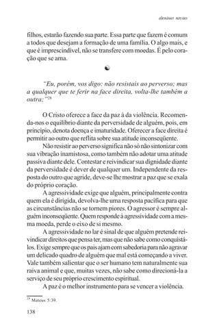 adenáuer novaes


filhos, estarão fazendo sua parte. Essa parte que fazem é comum
a todos que desejam a formação de uma família. O algo mais, e
que é imprescindível, não se transfere com moedas. É pelo cora-
ção que se ama.
                                ☯

     “Eu, porém, vos digo: não resistais ao perverso; mas
a qualquer que te ferir na face direita, volta-lhe também a
outra;”28

       O Cristo oferece a face da paz à da violência. Recomen-
da-nos o equilíbrio diante da perversidade de alguém, pois, em
princípio, denota doença e imaturidade. Oferecer a face direita é
permitir ao outro que reflita sobre sua atitude inconseqüente.
       Não resistir ao perverso significa não só não sintonizar com
sua vibração inamistosa, como também não adotar uma atitude
passiva diante dele. Contestar e reivindicar sua dignidade diante
da perversidade é dever de qualquer um. Independente da res-
posta do outro que agride, deve-se lhe mostrar a paz que se exala
do próprio coração.
       A agressividade exige que alguém, principalmente contra
quem ela é dirigida, devolva-lhe uma resposta pacífica para que
as circunstâncias não se tornem piores. O agressor é sempre al-
guém inconseqüente. Quem responde à agressividade com a mes-
ma moeda, perde o eixo de si mesmo.
       A agressividade no lar é sinal de que alguém pretende rei-
vindicar direitos que pensa ter, mas que não sabe como conquistá-
los. Exige sempre que os pais ajam com sabedoria para não agravar
um delicado quadro de alguém que mal está começando a viver.
Vale também salientar que o ser humano tem naturalmente sua
raiva animal e que, muitas vezes, não sabe como direcioná-la a
serviço de seu próprio crescimento espiritual.
       A paz é o melhor instrumento para se vencer a violência.
28
     Mateus 5:39.

138
 